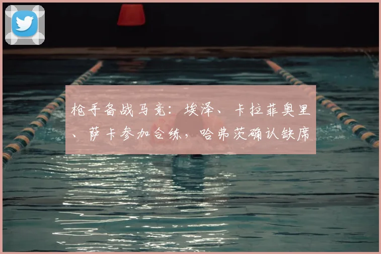 枪手备战马竞:埃泽、卡拉菲奥里、萨卡参加合练,哈弗茨确认缺席