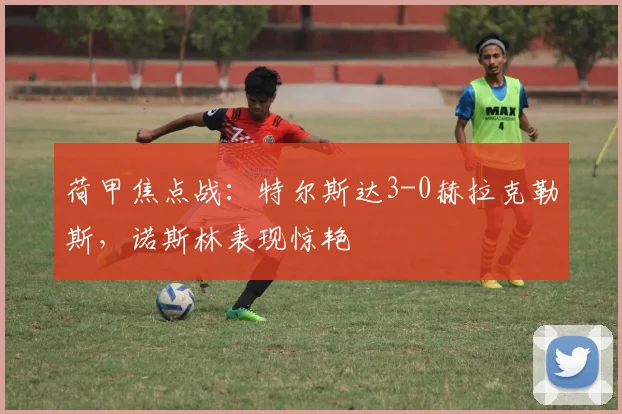 荷甲焦点战：特尔斯达3-0赫拉克勒斯，诺斯林表现惊艳