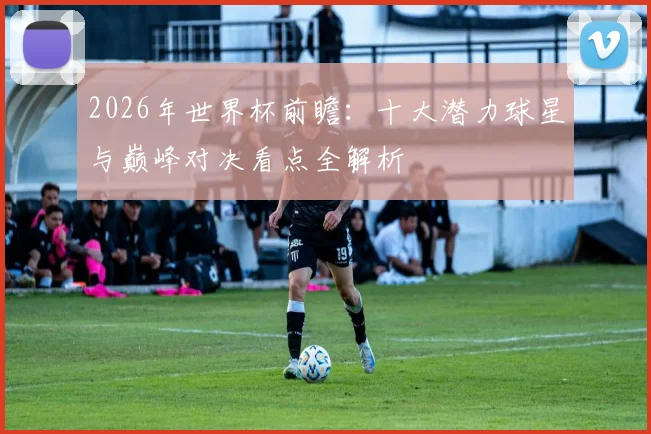 2026年世界杯前瞻:十大潜力球星与巅峰对决看点全解析