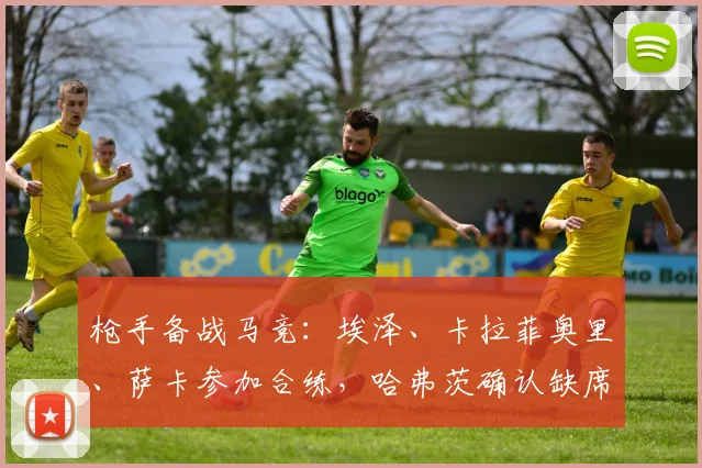 枪手备战马竞:埃泽、卡拉菲奥里、萨卡参加合练,哈弗茨确认缺席