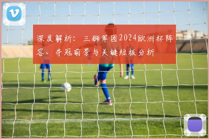 深度解析:三狮军团2024欧洲杯阵容,夺冠前景与关键短板分析
