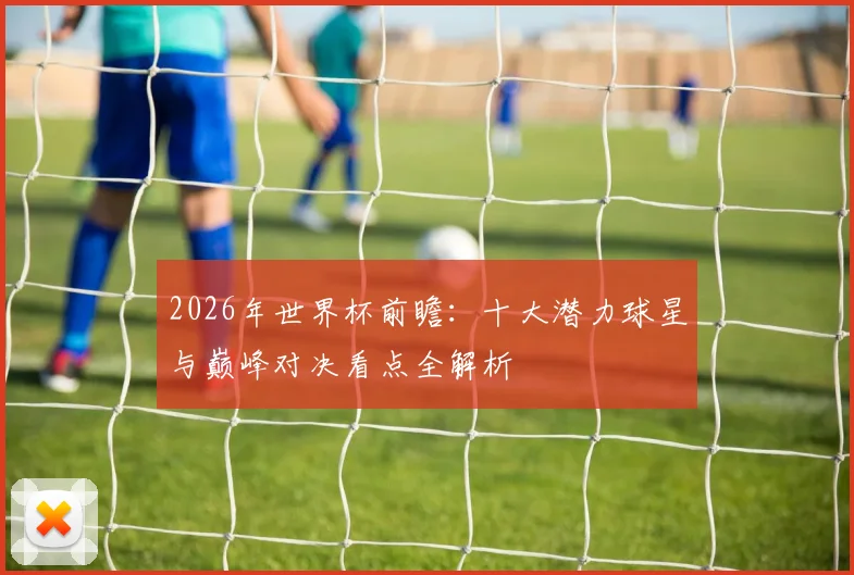 2026年世界杯前瞻：十大潜力球星与巅峰对决看点全解析