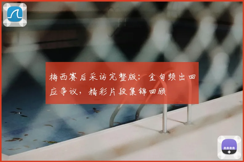 梅西赛后采访完整版:金句频出回应争议,精彩片段集锦回顾